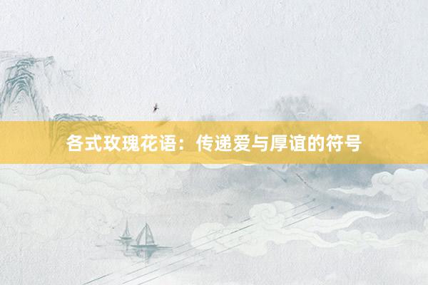 各式玫瑰花语：传递爱与厚谊的符号